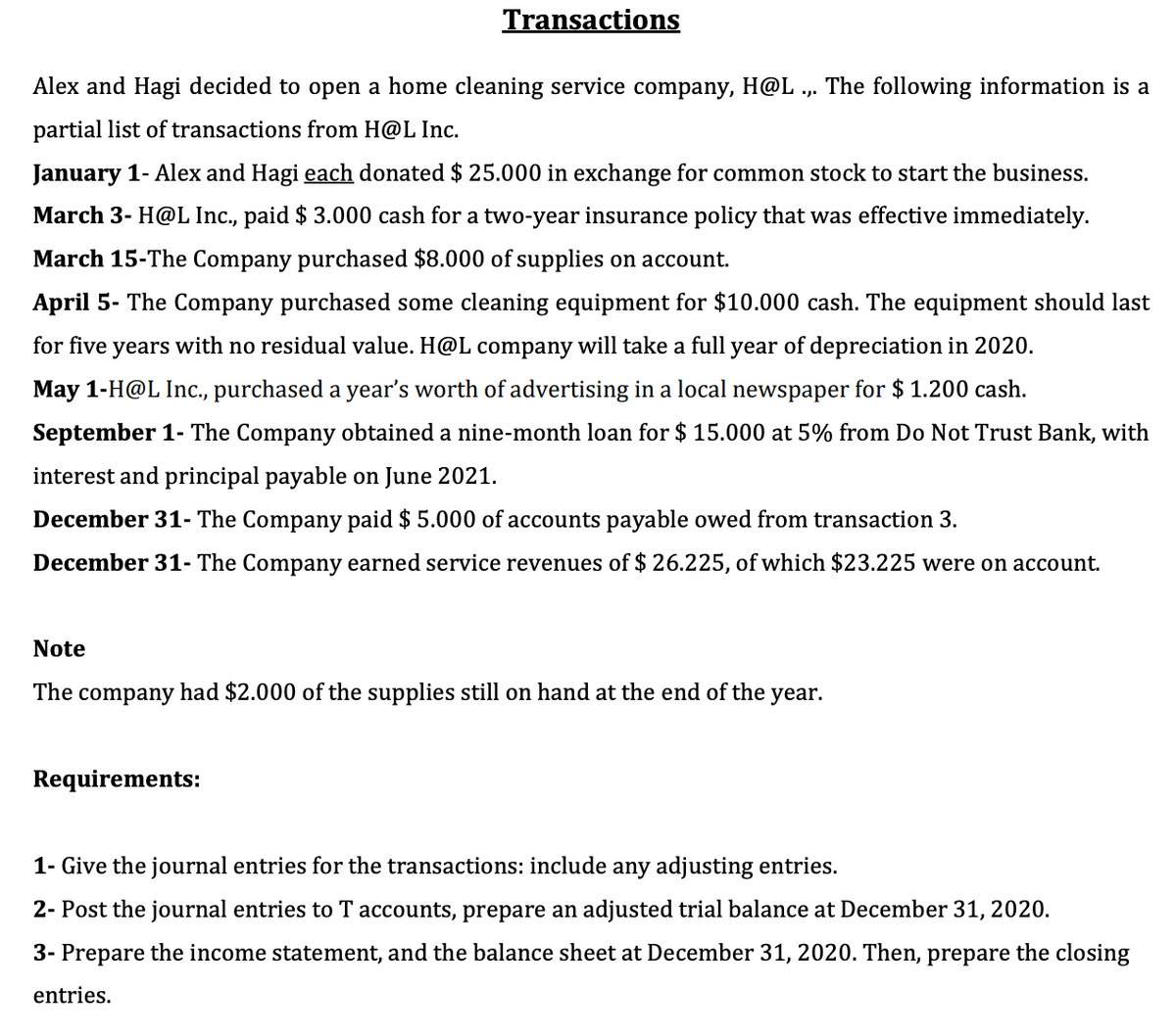 Transactions
Alex and Hagi decided to open a home cleaning service company, H@L
The following information is a
partial list of transactions from H@L Inc.
January 1- Alex and Hagi each donated $ 25.000 in exchange for common stock to start the business.
March 3- H@L Inc., paid $ 3.000 cash for a two-year insurance policy that was effective immediately.
March 15-The Company purchased $8.000 of supplies on account.
April 5- The Company purchased some cleaning equipment for $10.000 cash. The equipment should last
for five years with no residual value. H@L company will take a full year of depreciation in 2020.
May 1-H@L Inc., purchased a year's worth of advertising in a local newspaper for $ 1.200 cash.
September 1- The Company obtained a nine-month loan for $ 15.000 at 5% from Do Not Trust Bank, with
interest and principal payable on June 2021.
December 31- The Company paid $ 5.000 of accounts payable owed from transaction 3.
December 31- The Company earned service revenues of $ 26.225, of which $23.225 were on account.
Note
The company had $2.000 of the supplies still on hand at the end of the year.
Requirements:
1- Give the journal entries for the transactions: include any adjusting entries.
2- Post the journal entries to T accounts, prepare an adjusted trial balance at December 31, 2020.
3- Prepare the income statement, and the balance sheet at December 31, 2020. Then, prepare the closing
entries.
