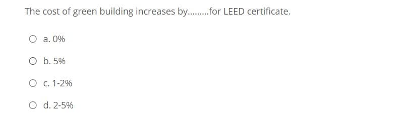 The cost of green building increases by..for LEED certificate.
O a. 0%
O b. 5%
O c. 1-2%
O d. 2-5%
