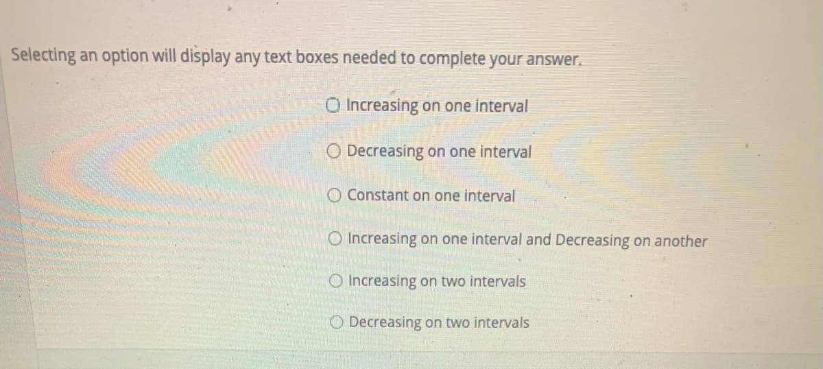 Selecting an option will display any text boxes needed to complete your answer.
O Increasing on one interval
O Decreasing on one interval
O Constant on one interval
O Increasing on one interval and Decreasing on another
O Increasing on two intervals
O Decreasing on two intervals
