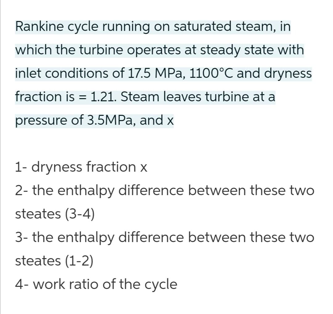 Rankine cycle running on saturated steam, in
which the turbine operates at steady state with
inlet conditions of 17.5 MPa, 1100°C and dryness
fraction is = 1.21. Steam leaves turbine at a
pressure of 3.5MPA, and x
1- dryness fraction x
2- the enthalpy difference between these two
steates (3-4)
3- the enthalpy difference between these two
steates (1-2)
4- work ratio of the cycle
