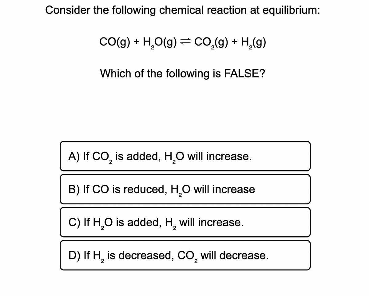 Consider the following chemical reaction at equilibrium:
CO(g) + H₂O(g) = CO₂(g) + H₂(g)
Which of the following is FALSE?
A) If CO₂ is added, H₂O will increase.
2
B) If CO is reduced, H₂O will increase
2
C) If H₂O is added, H, will increase.
2
D) If H₂ is decreased, CO, will decrease.
2