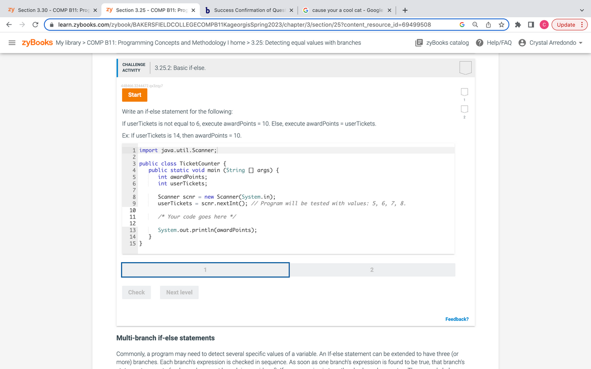 zy Section 3.30 - COMP B11: Prog X zy Section 3.25 - COMP B11: Prog X b Success Confirmation of Quest x G cause your a cool cat - Google x | +
learn.zybooks.com/zybook/BAKERSFIELDCOLLEGECOMPB11KageorgisSpring2023/chapter/3/section/25?content_resource_id=69499508
=zyBooks My library > COMP B11: Programming Concepts and Methodology I home > 3.25: Detecting equal values with branches
←
с
CHALLENGE
ACTIVITY
448466.3244472.qx3zqy7
Start
Write an if-else statement for the following:
If user Tickets is not equal to 6, execute award Points = 10. Else, execute award Points = userTickets.
Ex: If user Tickets is 14, then award Points = 10.
3.25.2: Basic if-else.
1 import java.util.Scanner;
2
3 public class TicketCounter {
4
5
6
8
9
10
11
12
13
14
15}
Check
public static void main (String [] args) {
int award Points;
int userTickets;
}
Scanner scnr = new Scanner(System.in);
userTickets scnr.nextInt(); // Program will be tested with values: 5, 6, 7, 8.
/* Your code goes here */
System.out.println(award Points);
Next level
2
G
TI
zyBooks catalog
D-0~
Feedback?
Multi-branch if-else statements
Commonly, a program may need to detect several specific values of a variable. An If-else statement can be extended to have three (or
more) branches. Each branch's expression is checked in sequence. As soon as one branch's expression is found to be true, that branch's
Help/FAQ
C
Update:
Crystal Arredondo
