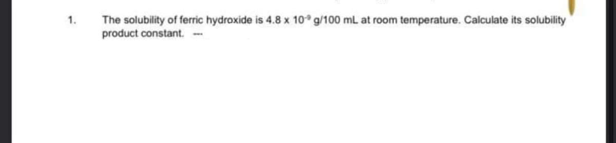 The solubility of ferric hydroxide is 4.8 x 10° g/100 mL at room temperature. Calculate its solubility
product constant.
1.

