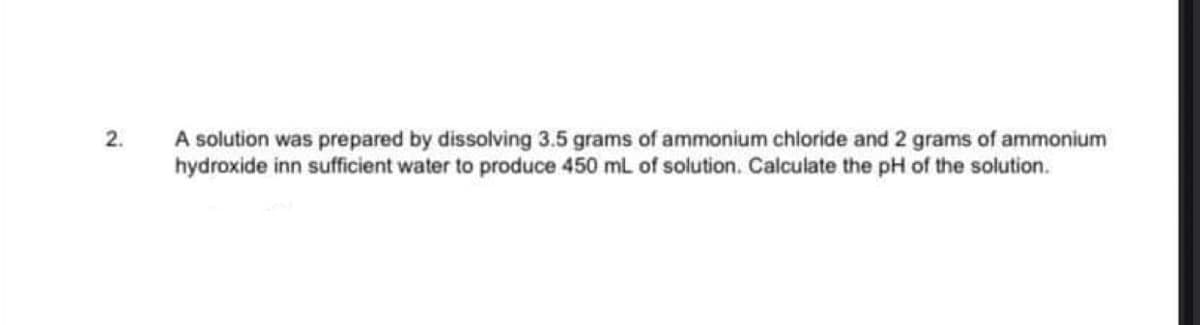 2.
A solution was prepared by dissolving 3.5 grams of ammonium chloride and 2 grams of ammonium
hydroxide inn sufficient water to produce 450 ml of solution. Calculate the pH of the solution.
