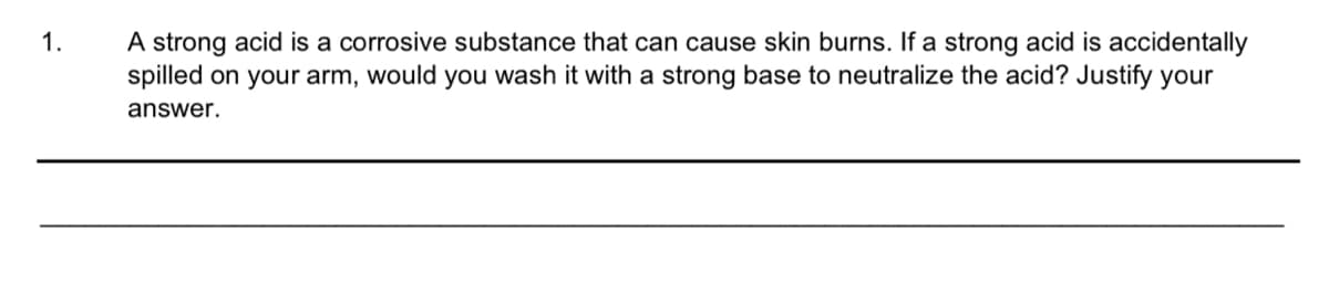 A strong acid is a corrosive substance that can cause skin burns. If a strong acid is accidentally
spilled on your arm, would you wash it with a strong base to neutralize the acid? Justify your
1.
answer.
