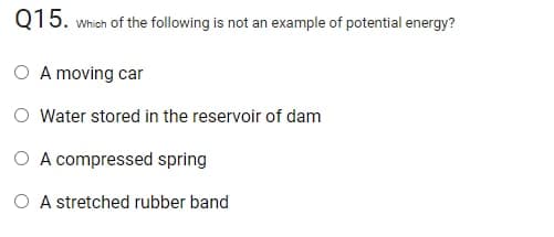 Q15. which of the following is not an example of potential energy?
A moving car
Water stored in the reservoir of dam
O A compressed spring
O A stretched rubber band
