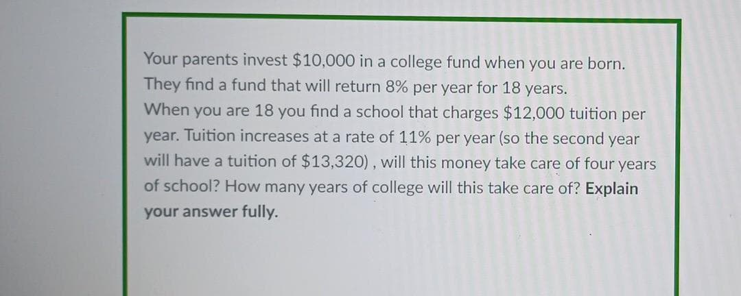 Your parents invest $10,000 in a college fund when you are born.
They find a fund that will return 8% per year for 18 years.
When you are 18 you find a school that charges $12,000 tuition per
year. Tuition increases at a rate of 11% per year (so the second year
will have a tuition of $13,320) , will this money take care of four years
of school? How many years of college will this take care of? Explain
your answer fully.
