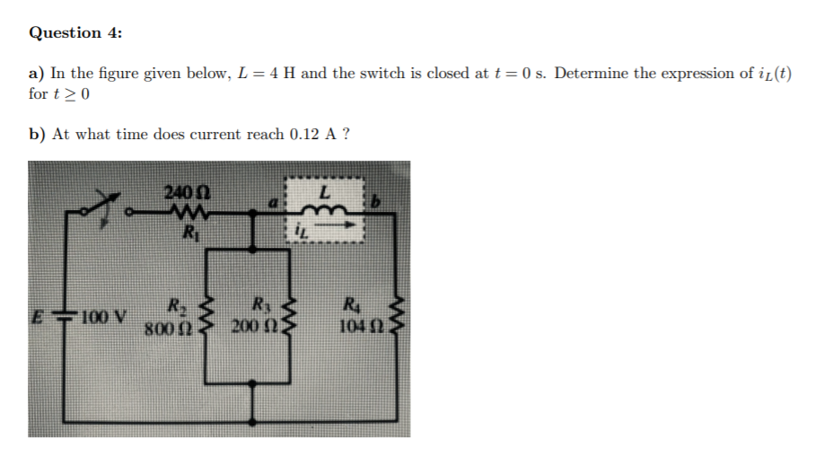 Question 4:
a) In the figure given below, L = 4 H and the switch is closed at t = 0 s. Determine the expression of i (t)
for t>0
b) At what time does current reach 0.12 A ?
240n
R
R4
104 02
R.
E100 V
800
200 N2
