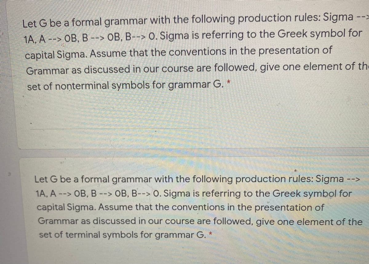 Let G be a formal grammar with the following production rules: Sigma
1A. A --> OB, B --> OB, B--> O. Šigma is referring to the Greek symbol for
capital Sigma. Assume that the conventions in the presentation of
Grammar as discussed in our course are followed, give one element of the
set of nonterminal symbols for grammar G.
Let G be a formal grammar with the following production rules: Sigma -->
1A, A --> OB, B --> OB, B--> O. Sigma is referring to the Greek symbol for
capital Sigma. Assume that the conventions in the presentation of
Grammar as discussed in our course are followed, give one element of the
set of terminal symbols for grammar G. *
