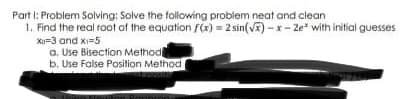 Part I: Problem Solving: Solve the tollowing probiem neat and clean
1. Find the real root af the equation f(x) = 2 sin(V) - x- Ze* with initial guesses
Xo=3 and x=5
a. Use Bisection Method
b. Use False Position Method
