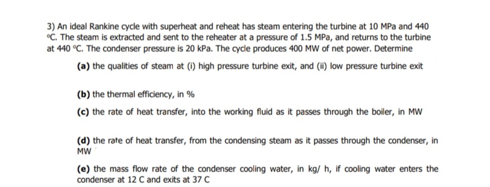 3) An ideal Rankine cycle with superheat and reheat has steam entering the turbine at 10 MPa and 440
°C. The steam is extracted and sent to the reheater at a pressure of 1.5 MPa, and returns to the turbine
at 440 °C. The condenser pressure is 20 kPa. The cycle produces 400 MW of net power. Determine
(a) the qualities of steam at (i) high pressure turbine exit, and (ii) low pressure turbine exit
(b) the thermal efficiency, in %
(c) the rate of heat transfer, into the working fluid as it passes through the boiler, in MW
(d) the rate of heat transfer, from the condensing steam as it passes through the condenser, in
MW
(e) the mass flow rate of the condenser cooling water, in kg/ h, if cooling water enters the
condenser at 12 Cand exits at 37 C
