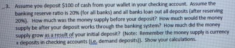 3. Assume you deposit $100 of cash from your wallet in your checking account. Assume the
banking reserve ratio is 20% (for all banks) and all banks loan out all deposits (after reserving
20%). How much was the money supply before your deposit? How much would the money
supply be after your deposit works through the banking system? How much did the money
supply grow asa result of your initial deposit? (Note: Remember the money supply is currency
+ deposits in checking accounts (i.e. demand deposits)). Show your calculations.
