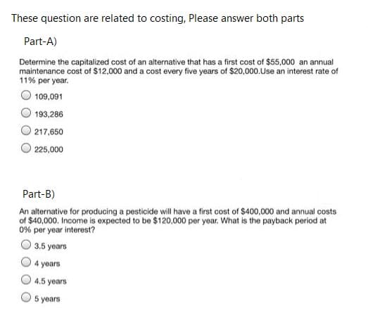 These question are related to costing, Please answer both parts
Part-A)
Determine the capitalized cost of an alternative that has a first cost of $55,000 an annual
maintenance cost of $12,000 and a cost every five years of $20,000.Use an interest rate of
11% per year.
109,091
193,286
217,650
225,000
Part-B)
An alternative for producing a pesticide will have a first cost of $400,000 and annual costs
of $40,000. Income is expected to be $120,000 per year. What is the payback period at
0% per year interest?
3.5 years
4 years
4.5 years
5 years

