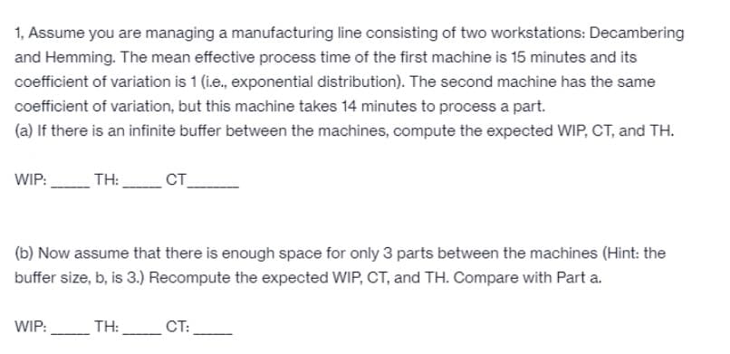1, Assume you are managing a manufacturing line consisting of two workstations: Decambering
and Hemming. The mean effective process time of the first machine is 15 minutes and its
coefficient of variation is 1 (i.e., exponential distribution). The second machine has the same
coefficient of variation, but this machine takes 14 minutes to process a part.
(a) If there is an infinite buffer between the machines, compute the expected WIP, CT, and TH.
WIP:
TH:
CT
(b) Now assume that there is enough space for only 3 parts between the machines (Hint: the
buffer size, b, is 3.) Recompute the expected WIP, CT, and TH. Compare with Part a.
WIP:
TH:
CT:
