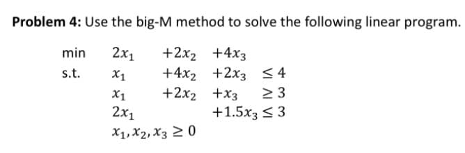 Problem 4: Use the big-M method to solve the following linear program.
2x1
+2x2 +4x3
+4x2 +2x3 <4
+2x2 +x3
min
s.t.
X1
X1
2 3
2x1
+1.5x3 < 3
X1, X2, X3 2 0
