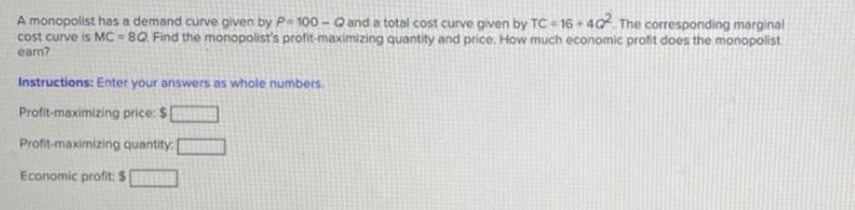 A monopolist has a demand curve given by P- 100 - O and a total cost curve given by TC 16 40 The corresponding marginal
cost curve is MC - 8Q. Find the monopolist's profit-maximizing quantity and price. How much economic profit does the monopolist
earn?
Instructions: Enter your answers as whole numbers.
Profit-maximizing price: $
Profit-maximizing quantity:
Economic profit: $
