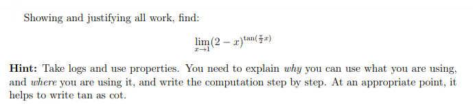 Showing and justifying all work, find:
lim (2 – r)tan(52)
Hint: Take logs and use properties. You need to explain why you can use what you are using,
and where you are using it, and write the computation step by step. At an appropriate point, it
helps to write tan as cot.
