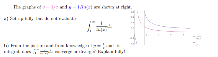 The graphs of y = 1/x and y = 1/ln(x) are shown at right.
2.0
15
a) Set up fully, but do not evaluate
1
-dr.
In(x)*
-05
logx)
-10
b) From the picture and from knowledge of y = and its
integral, does modr converge or diverge? Explain fully!
