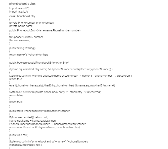 phonebookentry class:
import java.util.":
import java.io.":
class PhonebookEntry
{
private PhoneNumber phoneNumber:
private Name name;
public PhonebookEntry(Name name, PhoneNumber number)
{
this.phoneNumber= number:
this.name=name:
public String toString0
return name+": "+phoneNumber;
public boolean equals(PhonebookEntry otherEntry)
if(name.equals(otherEntry.name) && (phoneNumber.equals(otherEntry.phoneNumber)
System.out.printin("Warning duplicate name encountered \"+ name-": "+phoneNumber-"" discovered"):
return true;
}
else iffphoneNumber.equals(otherEntry.phoneNumber) && name.equals(otherEntry.name)
System.out.printin("Duplicate phone book entry \"+otherEntry-"\" discovered"):
return false;
return true;
}
public static PhonebookEntry read(Scanner scanner)
{
if (Iscanner.hasNext() return null;
Name newName = Name.read(scanner):
PhoneNumber newphoneNumber = PhoneNumber.read(scanner):
return new PhonebookEntry(newName, newphoneNumber):
}
public void call)
System.out.printin("phone book entry: *+name+": "+phoneNumber):
if(phoneNumber.isTollFree)
