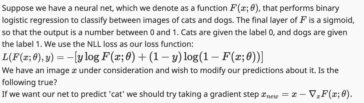 Suppose we have a neural net, which we denote as a function F(x; 0), that performs binary
logistic regression to classify between images of cats and dogs. The final layer of F is a sigmoid,
so that the output is a number between 0 and 1. Cats are given the label 0, and dogs are given
the label 1. We use the NLL loss as our loss function:
L(F(x; 0), y) = − [y log F(x; 0) + (1 − y) log(1 – F(x; 0))]
We have an image x under consideration and wish to modify our predictions about it. Is the
following true?
If we want our net to predict 'cat' we should try taking a gradient step new = x − ▼xF(x; 0).