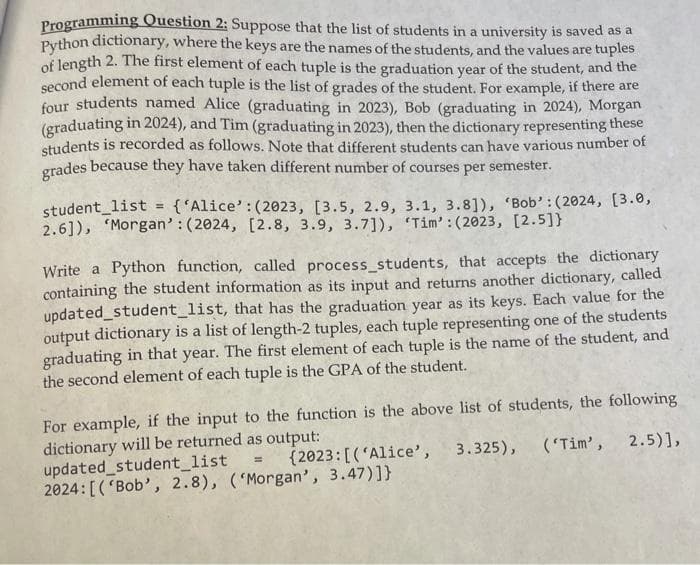 Programming Question 2: Suppose that the list of students in a university is saved as a
Python
dictionary, where the keys are the names of the students, and the values are tuples
of length 2. The first element of each tuple is the graduation year of the student, and the
second element of each tuple is the list of grades of the student. For example, if there are
four students named Alice (graduating in 2023), Bob (graduating in 2024), Morgan
(graduating in 2024), and Tim (graduating in 2023), then the dictionary representing these
students is recorded as follows. Note that different students can have various number of
grades because they have taken different number of courses per semester.
student_list = {'Alice': (2023, [3.5, 2.9, 3.1, 3.8]), 'Bob': (2024, [3.0,
2.6]), Morgan': (2024, [2.8, 3.9, 3.7]), 'Tim': (2023, [2.5]}
Write a Python function, called process_students, that accepts the dictionary
containing the student information as its input and returns another dictionary, called
updated student_list, that has the graduation year as its keys. Each value for the
output dictionary is a list of length-2 tuples, each tuple representing one of the students
graduating in that year. The first element of each tuple is the name of the student, and
the second element of each tuple is the GPA of the student.
For example, if the input to the function is the above list of students, the following
dictionary will be returned as output:
updated student_list
(2023: [('Alice',
3.325), ('Tim', 2.5)],
2024: [('Bob', 2.8), ('Morgan', 3.47)]}
