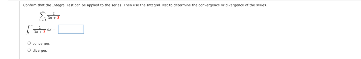 Confirm that the Integral Test can be applied to the series. Then use the Integral Test to determine the convergence or divergence of the series.
2
Зп + 3
n = 1
00
dx =
Зx + 3
converges
O diverges
