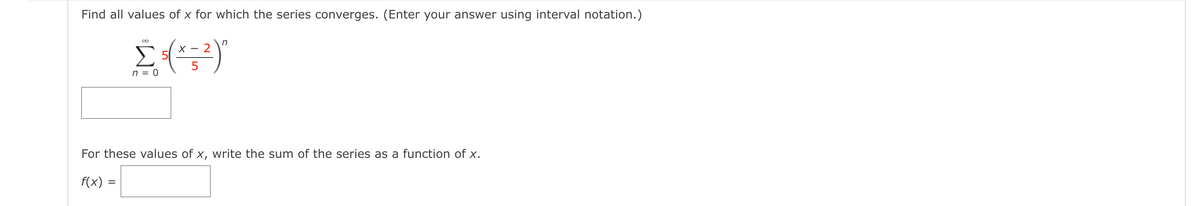 Find all values of x for which the series converges. (Enter your answer using interval notation.)
in
2
5
n = 0
For these values of x, write the sum of the series as a function of x.
f(x) =
