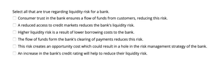Select all that are true regarding liquidity risk for a bank.
Consumer trust in the bank ensures a flow of funds from customers, reducing this risk.
O A reduced access to credit markets reduces the bank's liquidity risk.
Higher liquidity risk is a result of lower borrowing costs to the bank.
O The flow of funds form the bank's clearing of payments reduces this risk.
| This risk creates an opportunity cost which could result in a hole in the risk management strategy of the bank.
O An increase in the bank's credit rating will help to reduce their liquidity risk.
