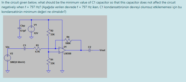 In the circuit given below, what should be the minimum value of C1 capacitor so that this capacitor does not affect the circuit
negatively when f = 797 Hz? (Aşağıda verilen devrede f = 797 Hz iken, C1 kondansatörünün devreyi olumsuz etkilememesi için bu
kondansatörün minimum değeri ne olmalıdır?)
V1
Cbp
0.1pF
R2
12V
33K
R4
100K
C1
R3
Vin
U1
C2
Vout
4.7K
V2
LM358
R1
SINE(O 50mV)
33K
