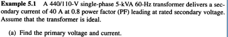 Example 5.1 A 440/110-V single-phase 5-kVA 60-Hz transformer delivers a sec-
ondary current of 40 A at 0.8 power factor (PF) leading at rated secondary voltage.
Assume that the transformer is ideal.
(a) Find the primary voltage and current.
