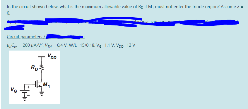 In the circuit shown below, what is the maximum allowable value of R if M, must not enter the triode region? Assume A =
0.
AZIVorsa, izin Verilen ak
Circuit parameters /
H, Cox = 200 µAN², VTH = 0.4 V, W/L=15/0.18, VG=1,1 V, VDD=12 V
VDD
RD
M1
VG
