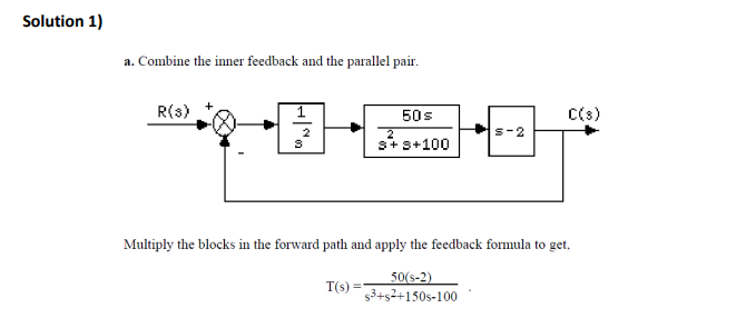 Solution 1)
a. Combine the inner feedback and the parallel pair.
R(s)
1
50s
C(s)
2
s-2
s+s+100
Multiply the blocks in the forward path and apply the feedback formula to get,
50(s-2)
s3+s2+150s-100
T(s)
