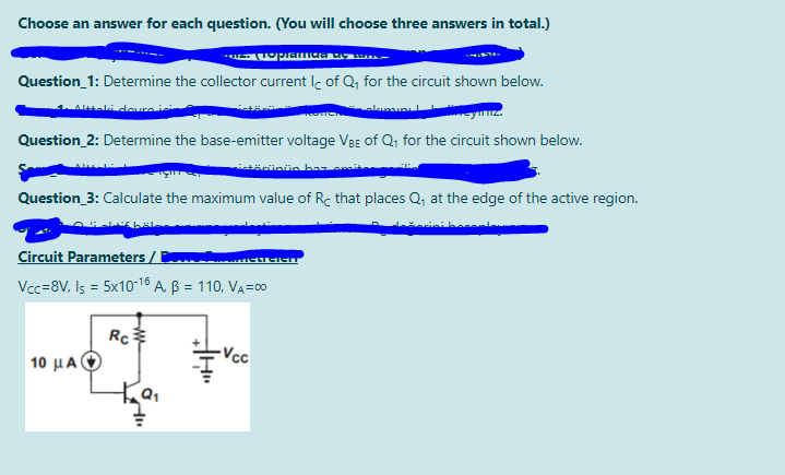 Choose an answer for each question. (You will choose three answers in total.)
Question_1: Determine the collector current Ic of Q, for the circuit shown below.
Atali deuraic
Question_2: Determine the base-emitter voltage VBg of Q; for the circuit shown below.
istärünün bar
Question_3: Calculate the maximum value of Rc that places Q; at the edge of the active region.
Circuit Parameters /
Vcc=8V, Is = 5x10-18 A. B = 110, VA=0
Rc
-Vcc
10 μΑ
