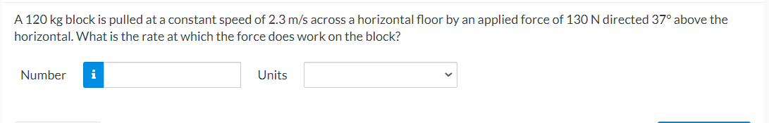 A 120 kg block is pulled at a constant speed of 2.3 m/s across a horizontal floor by an applied force of 130N directed 37° above the
horizontal. What is the rate at which the force does work on the block?
Number
i
Units
