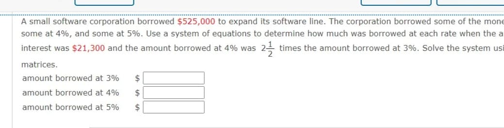 A small software corporation borrowed $525,000 to expand its software line. The corporation borrowed some of the mone
some at 4%, and some at 5%. Use a system of equations to determine how much was borrowed at each rate when the a
interest was $21,300 and the amount borrowed at 4% was
times the amount borrowed at 3%. Solve the system usi
matrices.
amount borrowed at 3%
2$
amount borrowed at 4%
2$
amount borrowed at 5%
