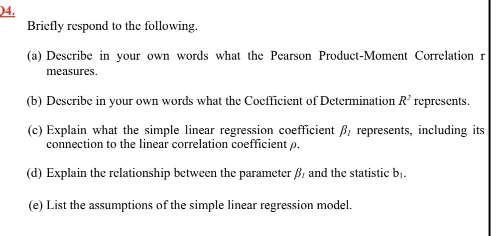 04.
Briefly respond to the following.
(a) Describe in your own words what the Pearson Product-Moment Correlation r
measures.
(b) Describe in your own words what the Coefficient of Determination R?
represents.
(c) Explain what the simple linear regression coefficient B1 represents, including its
connection to the linear correlation coefficient p.
(d) Explain the relationship between the parameter ß1 and the statistic bị.
(e) List the assumptions of the simple linear regression model.
