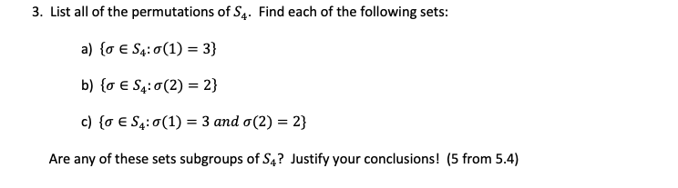 3. List all of the permutations of S4. Find each of the following sets:
a) {o € S4: 0(1) = 3}
b) {0 € S₁:0 (2) = 2}
c) {0 € S4:0 (1) = 3 and o(2) = 2}
Are any of these sets subgroups of S4? Justify your conclusions! (5 from 5.4)