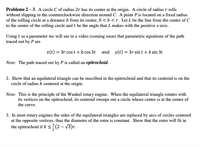 Problems 2 – 3. A circle C of radius 2r has its center at the origin. A circle of radius r rolls
without slipping in the counterclockwise direction around C. A point P is located on a fixed radius
of the rolling circle at a distance b from its center, 0 < b <r. Let L be the line from the center of C
to the center of the rolling circle and t be the angle that L makes with the positive x-axis.
Using t as a parameter we will see in a video (coming soon) that parametric equations of the path
traced out by P are
x(t) = 3r cos t + b cos 3t and y(t) = 3r sin t + b sin 3t
Note: The path traced out by P is called an epitrochoid.
2. Show that an equilateral triangle can be inscribed in the epitrochoid and that its centroid is on the
circle of radius b centered at the origin.
Note: This is the principle of the Wankel rotary engine. When the equilateral triangle rotates with
its vertices on the epitrochoid, its centroid sweeps out a circle whose center is at the center of
the curve.
3. In most rotary engines the sides of the equilateral triangles are replaced by arcs of circles centered
at the opposite vertices, thus the diameter of the rotor is constant. Show that the rotor will fit in
the epitrochoid if b <(2 – V3)r.
