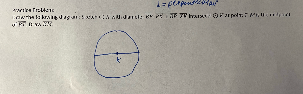 1 = perpendicular
Practice Problem:
Draw the following diagram: Sketch OK with diameter BP. PX L BP. XK intersects OK at point T. M is the midpoint
of BT. Draw KM.
k