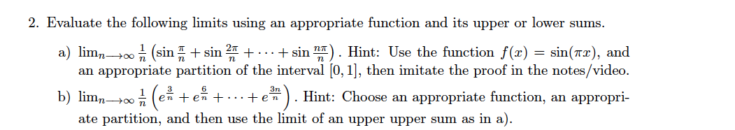 2. Evaluate the following limits using an appropriate function and its upper or lower sums.
a) limn+0; (sin + sin 2 + ...+ sin ). Hint: Use the function f(x) = sin(rx), and
an appropriate partition of the interval [0, 1], then imitate the proof in the notes/video.
b) lim,00 (en + en +...+ en). Hint: Choose an appropriate function, an appropri-
ate partition, and then use the limit of an upper upper sum as in a).
