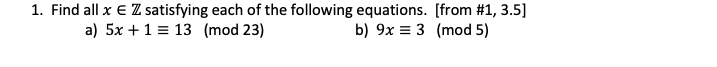 1. Find all x € ZZ satisfying each of the following equations. [from # 1, 3.5]
a) 5x + 1 = 13 (mod 23)
b) 9x 3 (mod 5)