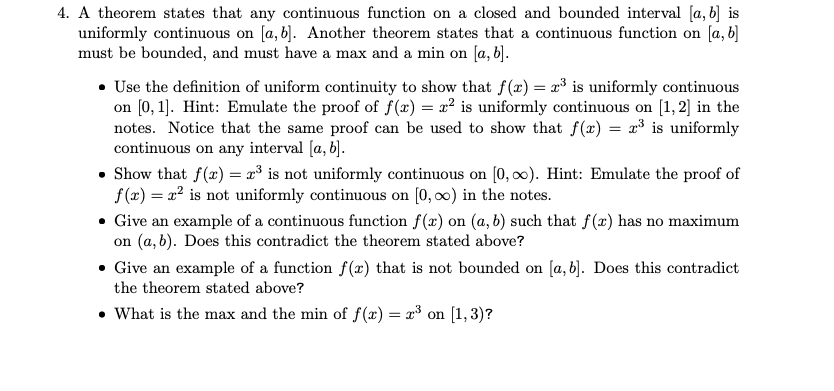 4. A theorem states that any continuous function on a closed and bounded interval [a, b] is
uniformly continuous on [a, b]. Another theorem states that a continuous function on [a, b]
must be bounded, and must have a max and a min on [a, b].
• Use the definition of uniform continuity to show that f(x) = x³ is uniformly continuous
on [0, 1]. Hint: Emulate the proof of f(x) = x² is uniformly continuous on [1, 2] in the
notes. Notice that the same proof can be used to show that f(x) = x³ is uniformly
continuous on any interval [a, b].
• Show that f(x) = x³ is not uniformly continuous on [0, 0). Hint: Emulate the proof of
f(x) = x² is not uniformly continuous on [0, 0) in the notes.
• Give an example of a continuous function f(x) on (a, b) such that f(x) has no maximum
on (a, b). Does this contradict the theorem stated above?
Give an example of a function f(x) that is not bounded on [a, b). Does this contradict
the theorem stated above?
• What is the max and the min of f(x) = x³ on [1,3)?
