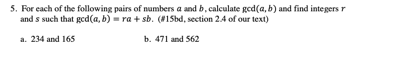 5. For each of the following pairs of numbers a and b, calculate gcd(a, b) and find integers r
and s such that gcd(a, b) = ra + sb. (#15bd, section 2.4 of our text)
a. 234 and 165
b. 471 and 562