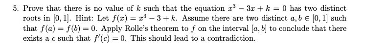 5. Prove that there is no value of k such that the equation x³ – 3x + k = 0 has two distinct
roots in [0, 1]. Hint: Let f(x) = x³ – 3 + k. Assume there are two distinct a, b e [0, 1] such
that f(a) = f(b) = 0. Apply Rolle's theorem to f on the interval [a, 6] to conclude that there
exists a c such that f'(c) = 0. This should lead to a contradiction.
