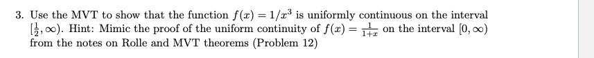 3. Use the MVT to show that the function f(x) = 1/x³ is uniformly continuous on the interval
3,00). Hint: Mimic the proof of the uniform continuity of f(x) = T on the interval (0, 0)
from the notes on Rolle and MVT theorems (Problem 12)
%3D
