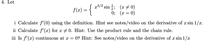 4. Let
f(x) = { x/² sin ; (x+ 0)
0; (x = 0)
i Calculate f'(0) using the definition. Hint see notes/video on the derivative of x sin 1/x.
ii Calculate f'(x) for r # 0. Hint: Use the product rule and the chain rule.
iii Is f'(x) continuous at x
= 0? Hint: See notes/video on the derivative of x sin 1/x
