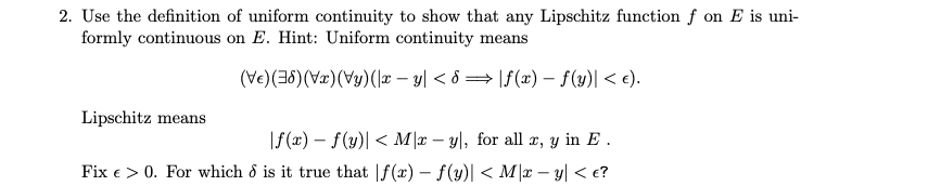 2. Use the definition of uniform continuity to show that any Lipschitz function f on E is uni-
formly continuous on E. Hint: Uniform continuity means
(Ve)(36) (Vx)(Vy)(1* – y| < 8 = |f(x) – f(y)| < e).
Lipschitz means
|f(x) – f(y)| < M |x – y|, for all æ, y in E .
Fix e > 0. For which & is it true that |f(x) – f(y)| < M\x – y| < e?
