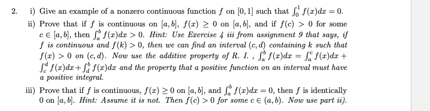 2.
i) Give an example of a nonzero continuous function f on [0, 1] such that f(r)dr = 0.
ii) Prove that if f is continuous on [a, b], f(x) > 0 on [a, b], and if f(c) > 0 for some
ce la, b], then i f(x)dx > 0. Hint: Use Exercise 4 iii from assignment 9 that says, if
f is continuous and f(k) > 0, then we can find an interval (c, d) containing k such that
f(x) > 0 on (c, d). Now use the additive property of R. I. , ſ, f(x)dx = , f(x)dx +
Se f(x)dx+ S f (x)dx and the property that a positive function on an interval must have
a positive integral.
iii) Prove that if f is continuous, f(x) > 0 on [a, b], and f f(x)dx = 0, then f is identically
O on [a, b]. Hint: Assume it is not. Then f(c) > 0 for some c E (a, b). Now use part i).
%3D
