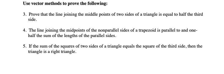 Use vector methods to prove the following:
3. Prove that the line joining the middle points of two sides of a triangle is equal to half the third
side.
4. The line joining the midpoints of the nonparallel sides of a trapezoid is parallel to and one-
half the sum of the lengths of the parallel sides.
5. If the sum of the squares of two sides of a triangle equals the square of the third side, then the
triangle is a right triangle.
