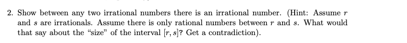 2. Show between any two irrational numbers there is an irrational number. (Hint: Assume r
and s are irrationals. Assume there is only rational numbers between r and s. What would
that say about the "size" of the interval [r, s]? Get a contradiction).
